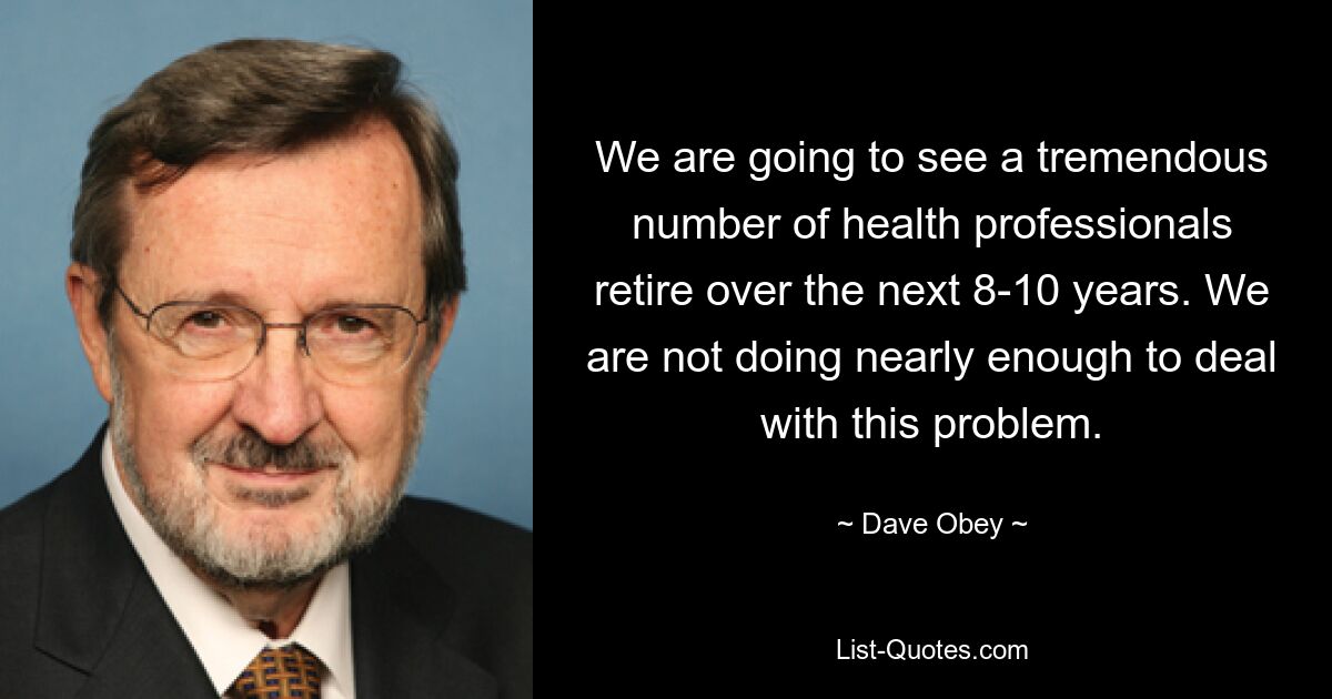 We are going to see a tremendous number of health professionals retire over the next 8-10 years. We are not doing nearly enough to deal with this problem. — © Dave Obey