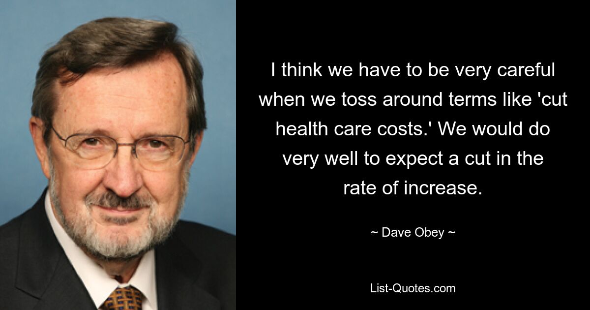 I think we have to be very careful when we toss around terms like 'cut health care costs.' We would do very well to expect a cut in the rate of increase. — © Dave Obey