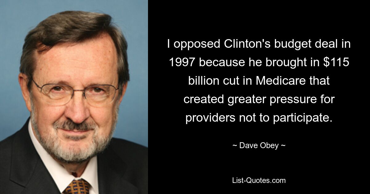 I opposed Clinton's budget deal in 1997 because he brought in $115 billion cut in Medicare that created greater pressure for providers not to participate. — © Dave Obey