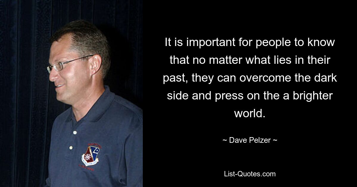 It is important for people to know that no matter what lies in their past, they can overcome the dark side and press on the a brighter world. — © Dave Pelzer