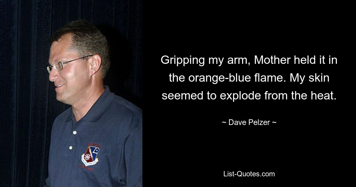 Gripping my arm, Mother held it in the orange-blue flame. My skin seemed to explode from the heat. — © Dave Pelzer