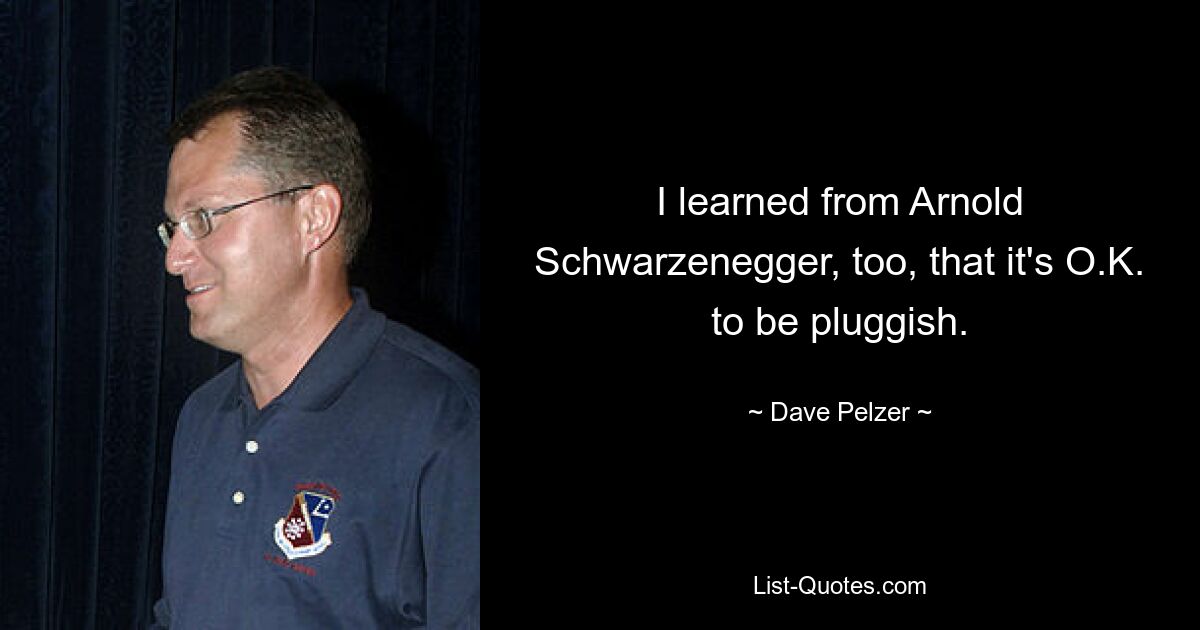 I learned from Arnold Schwarzenegger, too, that it's O.K. to be pluggish. — © Dave Pelzer