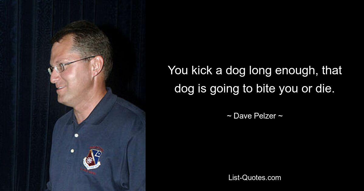 You kick a dog long enough, that dog is going to bite you or die. — © Dave Pelzer