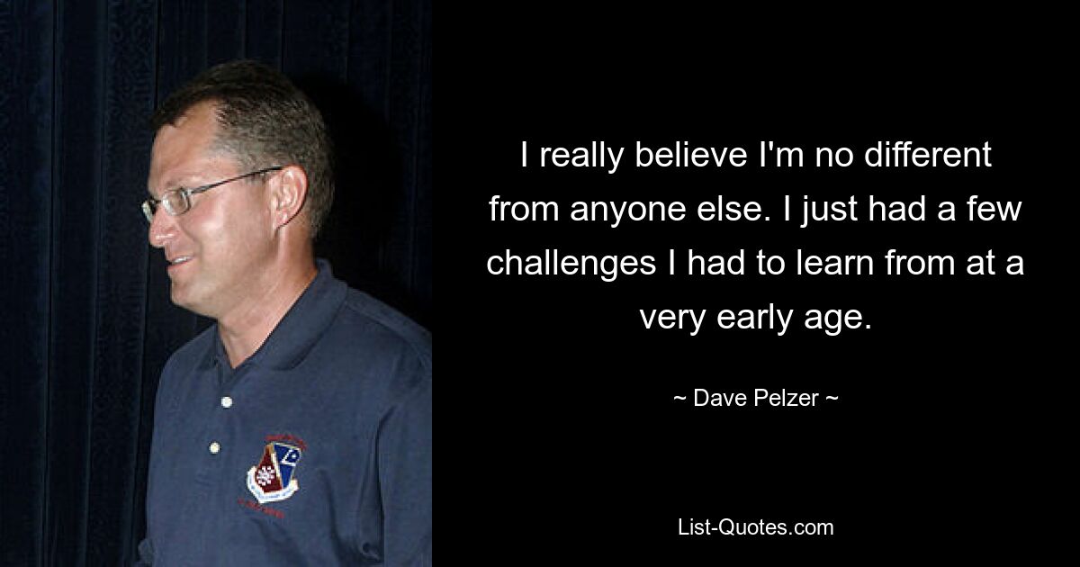 I really believe I'm no different from anyone else. I just had a few challenges I had to learn from at a very early age. — © Dave Pelzer