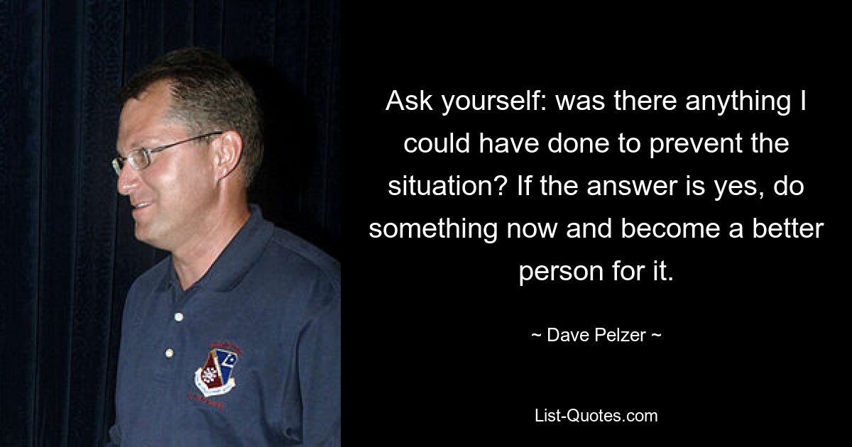 Ask yourself: was there anything I could have done to prevent the situation? If the answer is yes, do something now and become a better person for it. — © Dave Pelzer