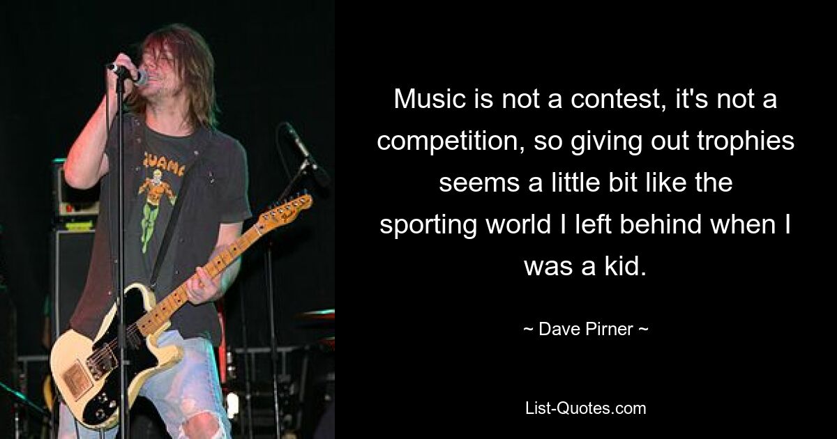 Music is not a contest, it's not a competition, so giving out trophies seems a little bit like the sporting world I left behind when I was a kid. — © Dave Pirner