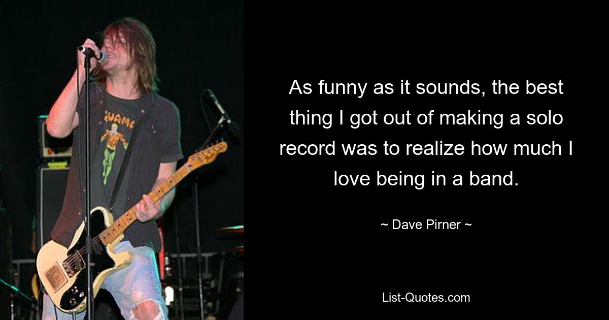 As funny as it sounds, the best thing I got out of making a solo record was to realize how much I love being in a band. — © Dave Pirner