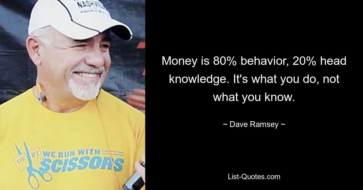 Money is 80% behavior, 20% head knowledge. It's what you do, not what you know. — © Dave Ramsey