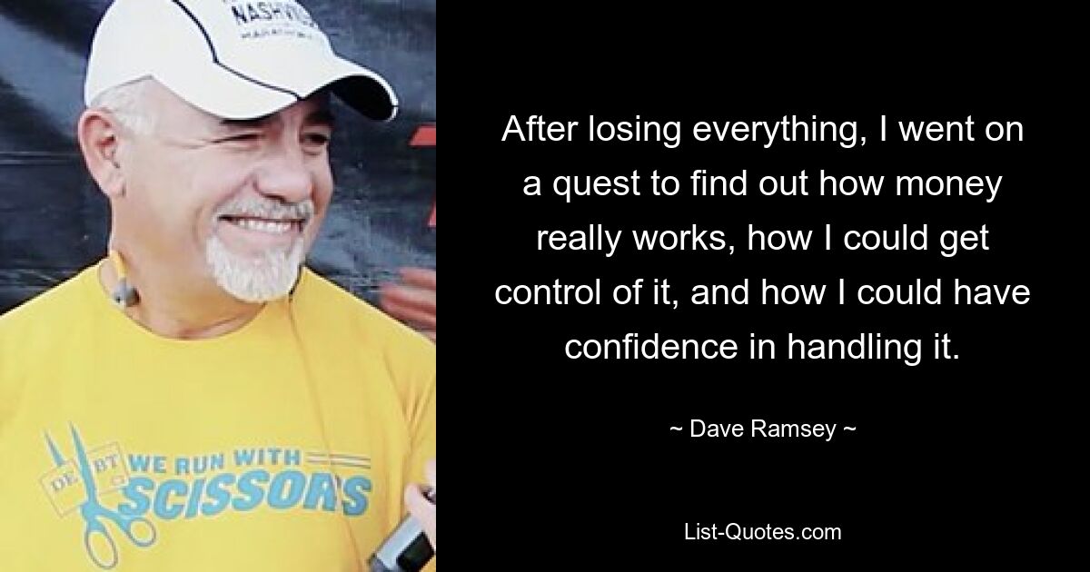 After losing everything, I went on a quest to find out how money really works, how I could get control of it, and how I could have confidence in handling it. — © Dave Ramsey