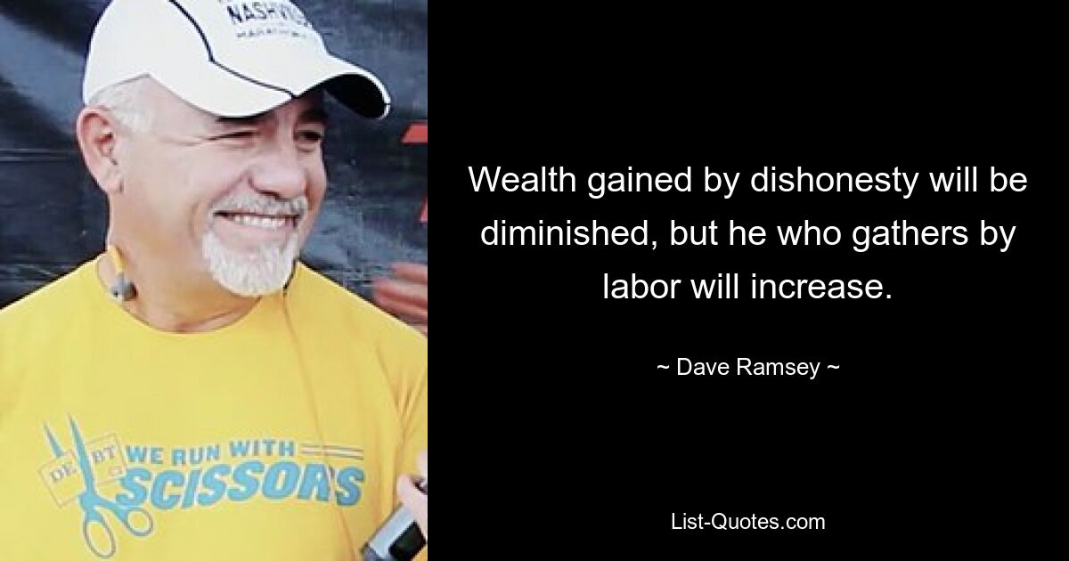 Wealth gained by dishonesty will be diminished, but he who gathers by labor will increase. — © Dave Ramsey