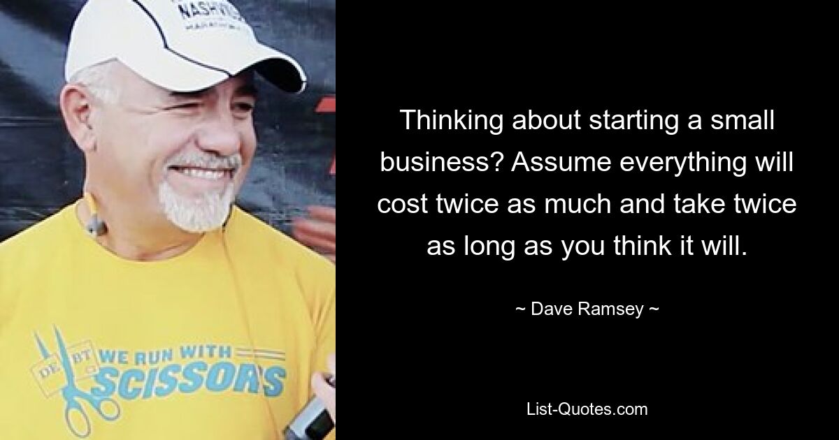 Thinking about starting a small business? Assume everything will cost twice as much and take twice as long as you think it will. — © Dave Ramsey