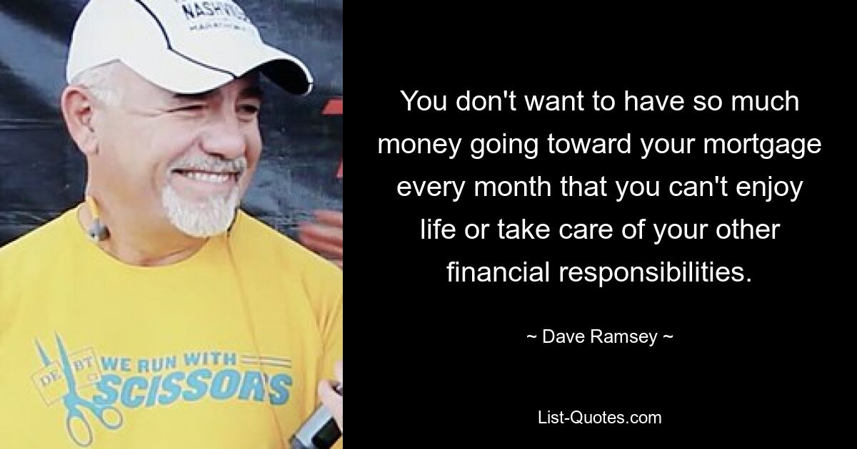 You don't want to have so much money going toward your mortgage every month that you can't enjoy life or take care of your other financial responsibilities. — © Dave Ramsey