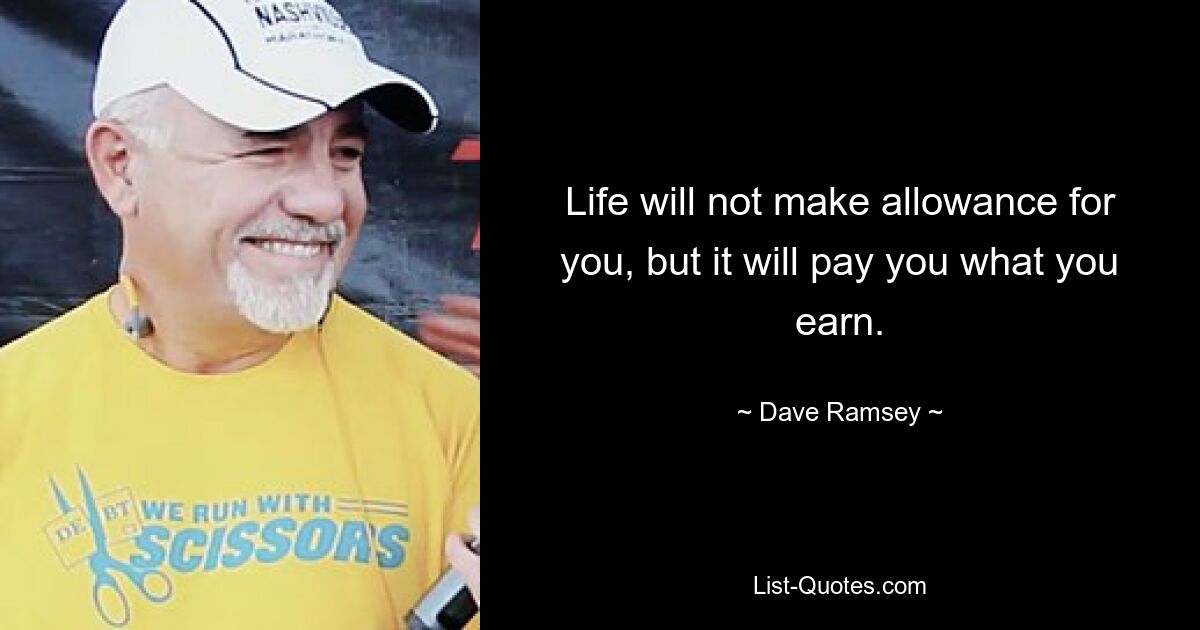 Life will not make allowance for you, but it will pay you what you earn. — © Dave Ramsey