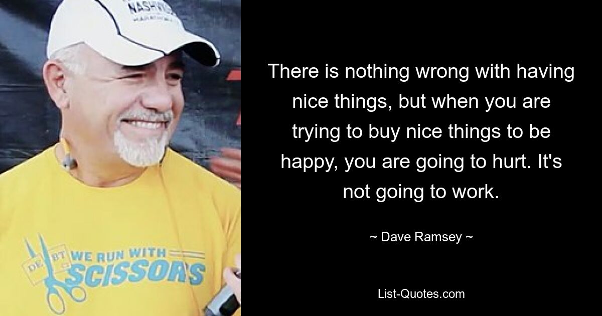 There is nothing wrong with having nice things, but when you are trying to buy nice things to be happy, you are going to hurt. It's not going to work. — © Dave Ramsey