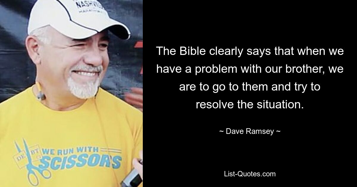 The Bible clearly says that when we have a problem with our brother, we are to go to them and try to resolve the situation. — © Dave Ramsey