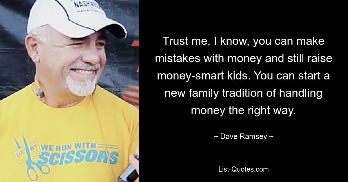 Trust me, I know, you can make mistakes with money and still raise money-smart kids. You can start a new family tradition of handling money the right way. — © Dave Ramsey