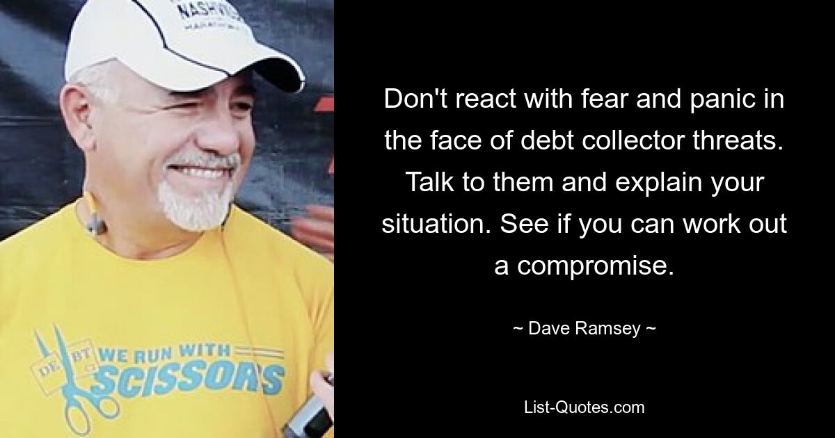 Don't react with fear and panic in the face of debt collector threats. Talk to them and explain your situation. See if you can work out a compromise. — © Dave Ramsey