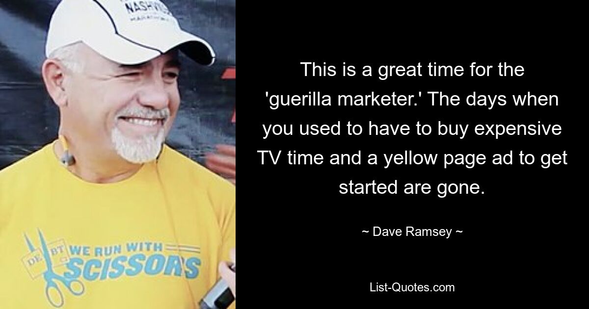 This is a great time for the 'guerilla marketer.' The days when you used to have to buy expensive TV time and a yellow page ad to get started are gone. — © Dave Ramsey