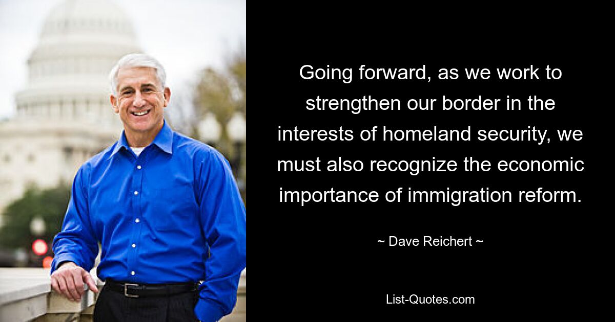 Going forward, as we work to strengthen our border in the interests of homeland security, we must also recognize the economic importance of immigration reform. — © Dave Reichert