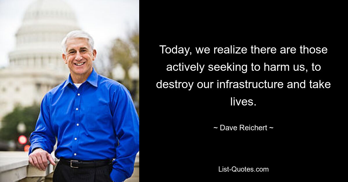 Today, we realize there are those actively seeking to harm us, to destroy our infrastructure and take lives. — © Dave Reichert