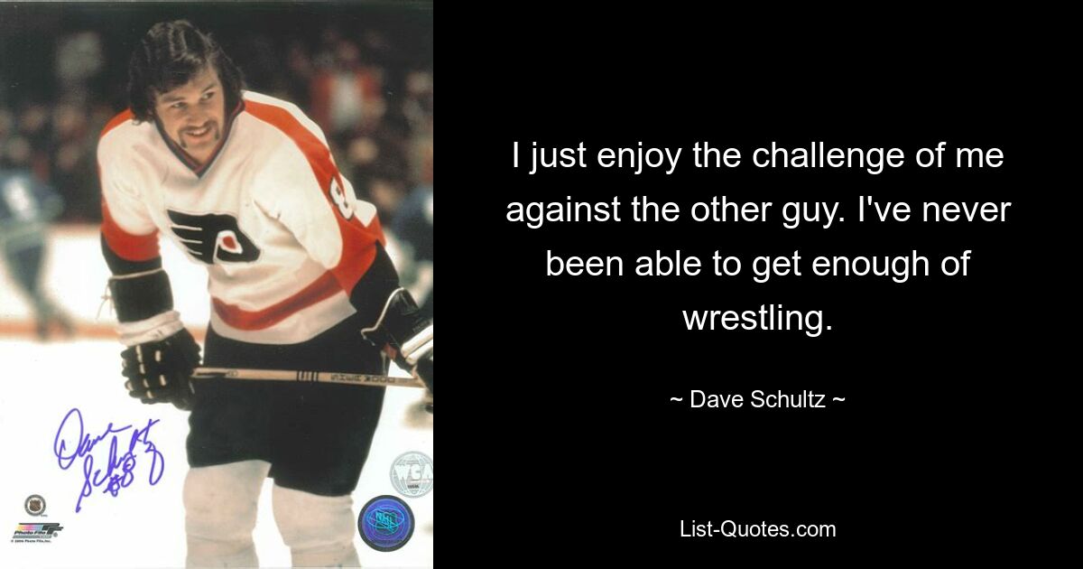 I just enjoy the challenge of me against the other guy. I've never been able to get enough of wrestling. — © Dave Schultz