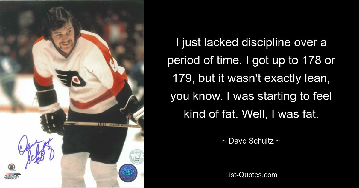 I just lacked discipline over a period of time. I got up to 178 or 179, but it wasn't exactly lean, you know. I was starting to feel kind of fat. Well, I was fat. — © Dave Schultz