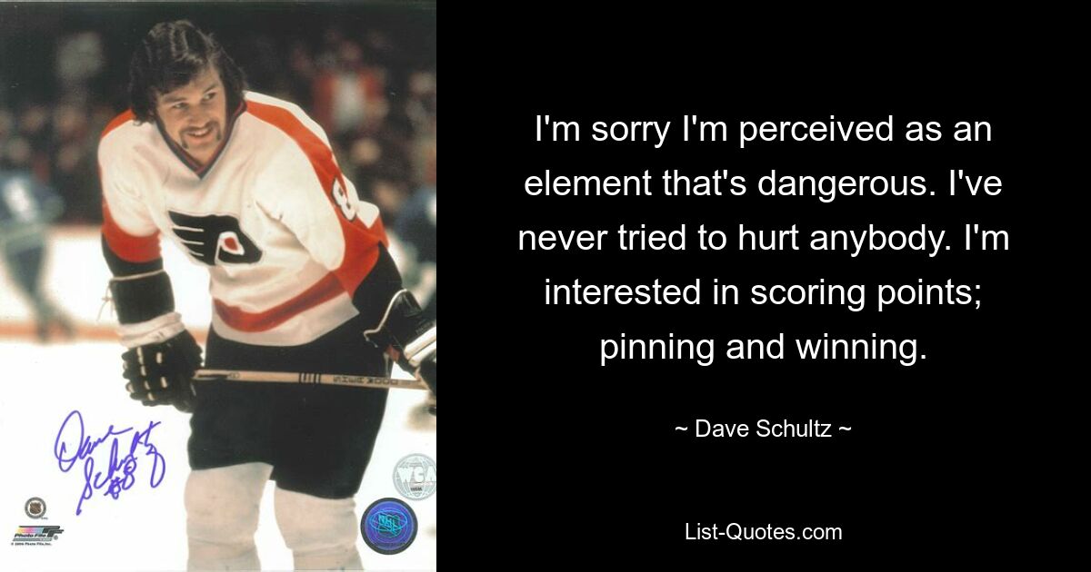 I'm sorry I'm perceived as an element that's dangerous. I've never tried to hurt anybody. I'm interested in scoring points; pinning and winning. — © Dave Schultz