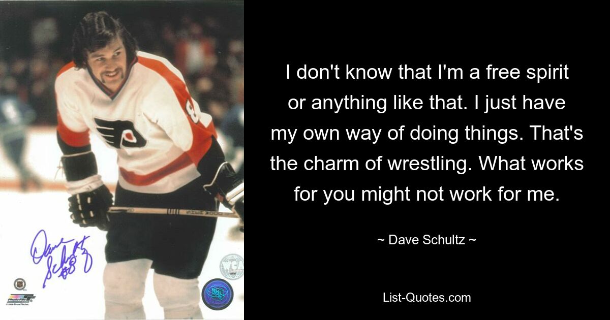 I don't know that I'm a free spirit or anything like that. I just have my own way of doing things. That's the charm of wrestling. What works for you might not work for me. — © Dave Schultz