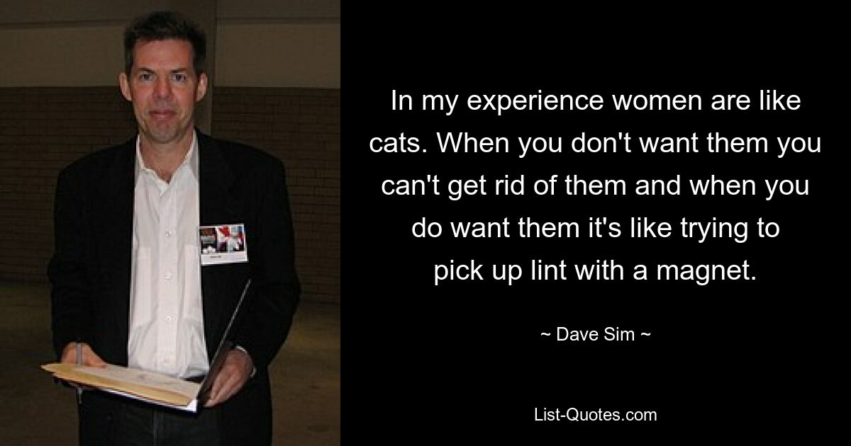 In my experience women are like cats. When you don't want them you can't get rid of them and when you do want them it's like trying to pick up lint with a magnet. — © Dave Sim