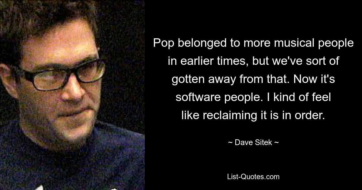 Pop belonged to more musical people in earlier times, but we've sort of gotten away from that. Now it's software people. I kind of feel like reclaiming it is in order. — © Dave Sitek