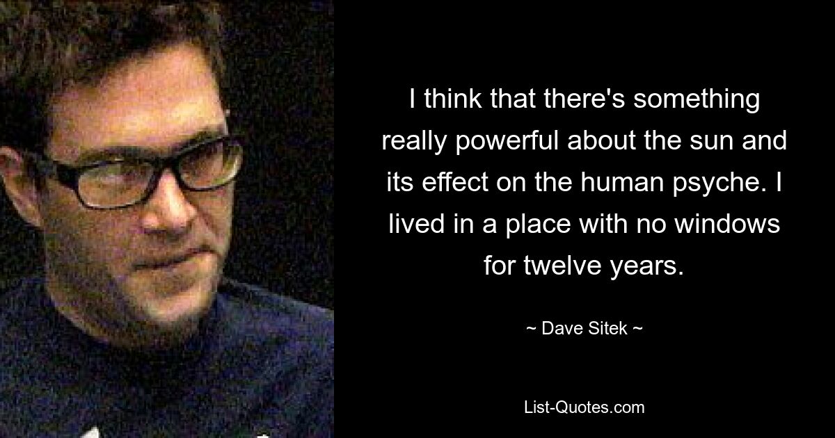 I think that there's something really powerful about the sun and its effect on the human psyche. I lived in a place with no windows for twelve years. — © Dave Sitek