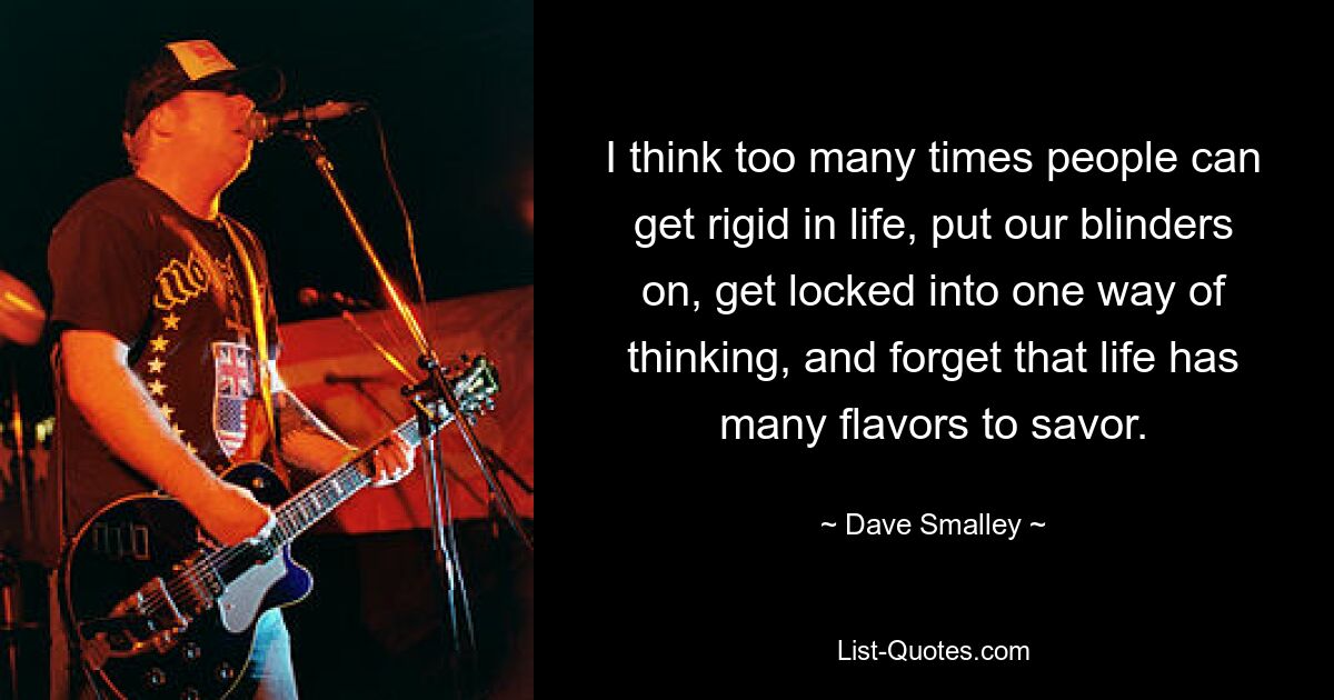 I think too many times people can get rigid in life, put our blinders on, get locked into one way of thinking, and forget that life has many flavors to savor. — © Dave Smalley