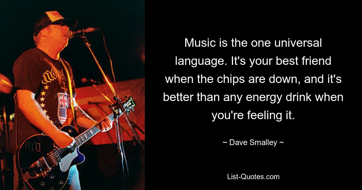 Music is the one universal language. It's your best friend when the chips are down, and it's better than any energy drink when you're feeling it. — © Dave Smalley