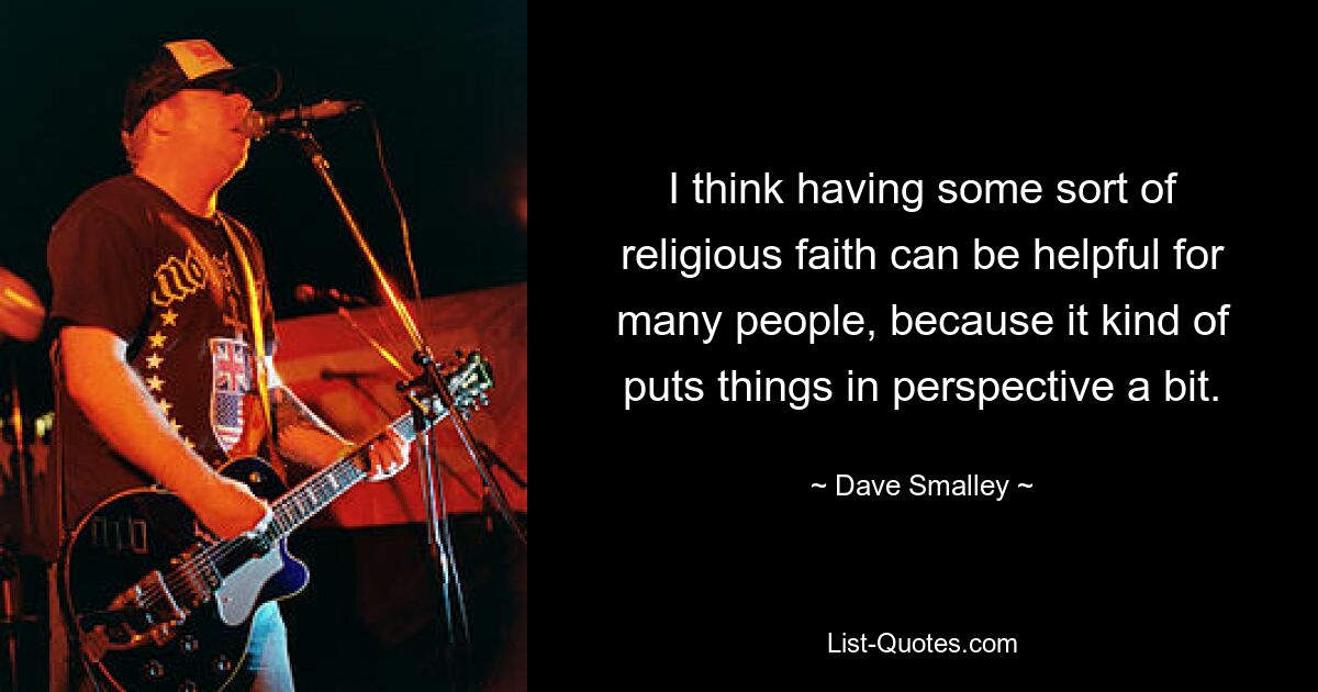 I think having some sort of religious faith can be helpful for many people, because it kind of puts things in perspective a bit. — © Dave Smalley