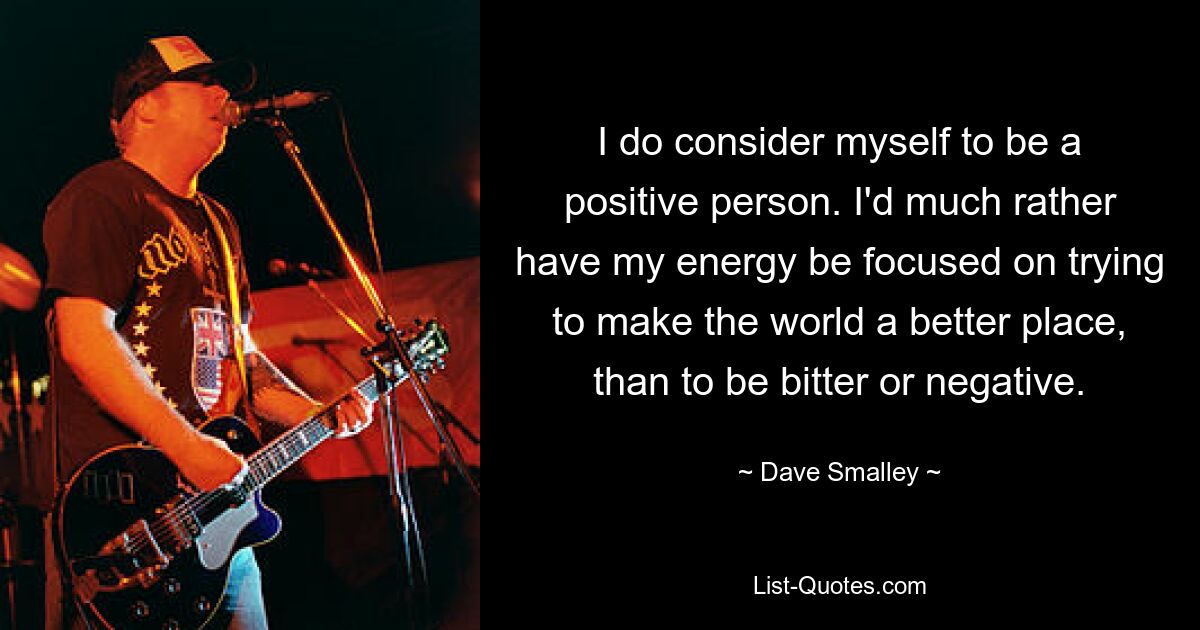 I do consider myself to be a positive person. I'd much rather have my energy be focused on trying to make the world a better place, than to be bitter or negative. — © Dave Smalley