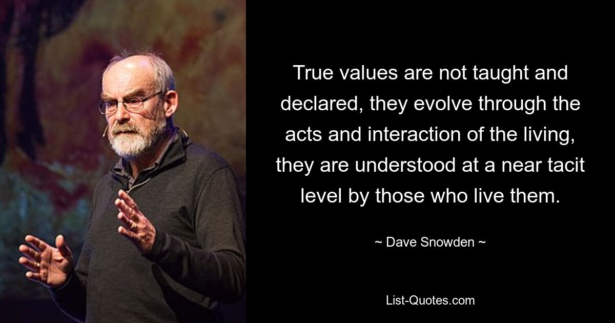 True values are not taught and declared, they evolve through the acts and interaction of the living, they are understood at a near tacit level by those who live them. — © Dave Snowden