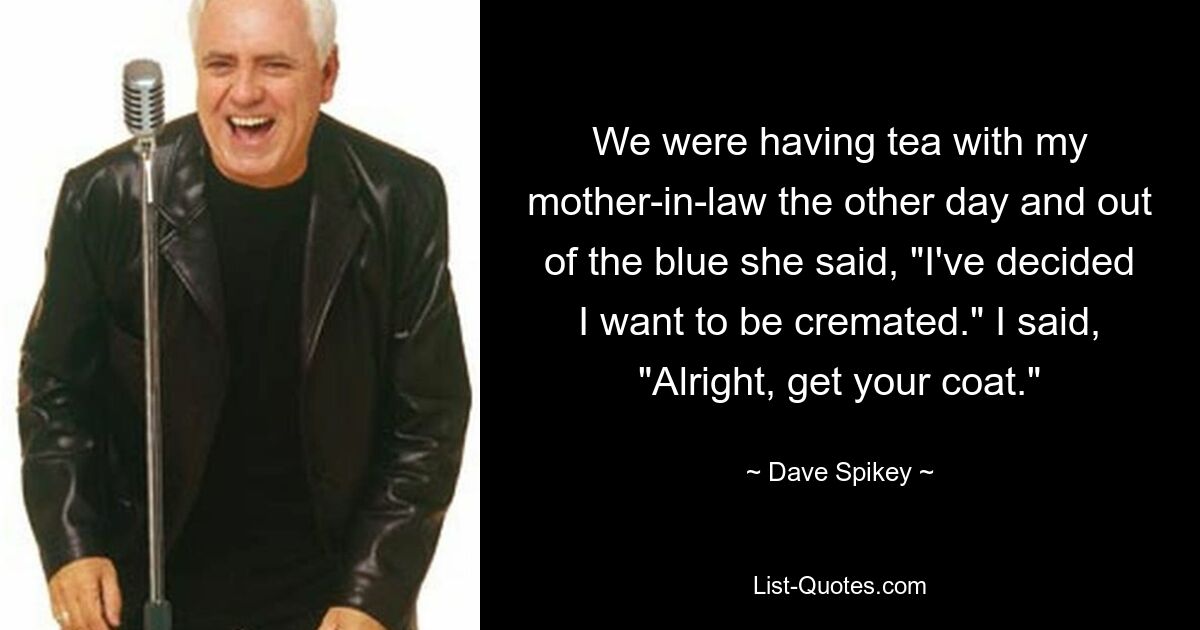 We were having tea with my mother-in-law the other day and out of the blue she said, "I've decided I want to be cremated." I said, "Alright, get your coat." — © Dave Spikey