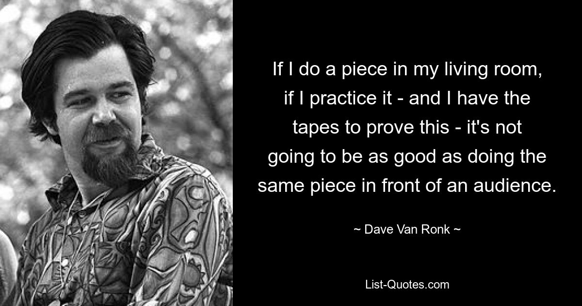 If I do a piece in my living room, if I practice it - and I have the tapes to prove this - it's not going to be as good as doing the same piece in front of an audience. — © Dave Van Ronk