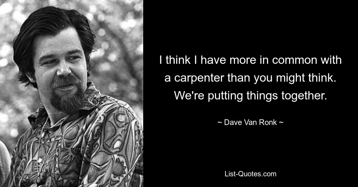 I think I have more in common with a carpenter than you might think. We're putting things together. — © Dave Van Ronk