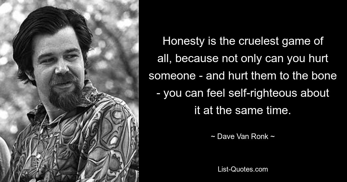 Honesty is the cruelest game of all, because not only can you hurt someone - and hurt them to the bone - you can feel self-righteous about it at the same time. — © Dave Van Ronk