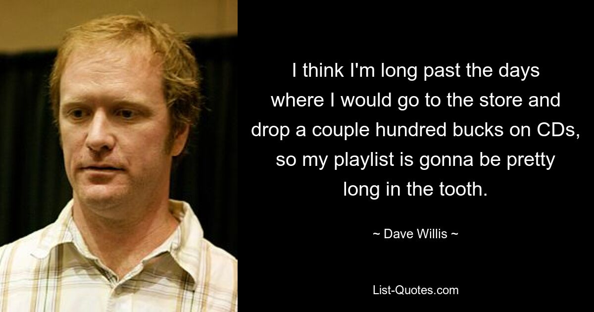 I think I'm long past the days where I would go to the store and drop a couple hundred bucks on CDs, so my playlist is gonna be pretty long in the tooth. — © Dave Willis