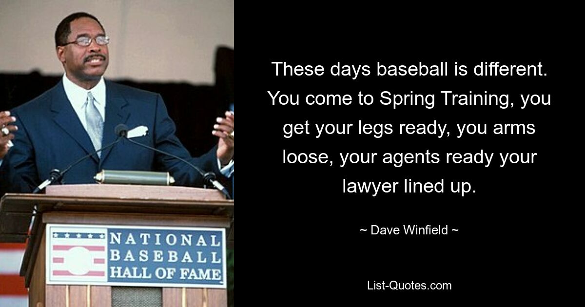 These days baseball is different. You come to Spring Training, you get your legs ready, you arms loose, your agents ready your lawyer lined up. — © Dave Winfield