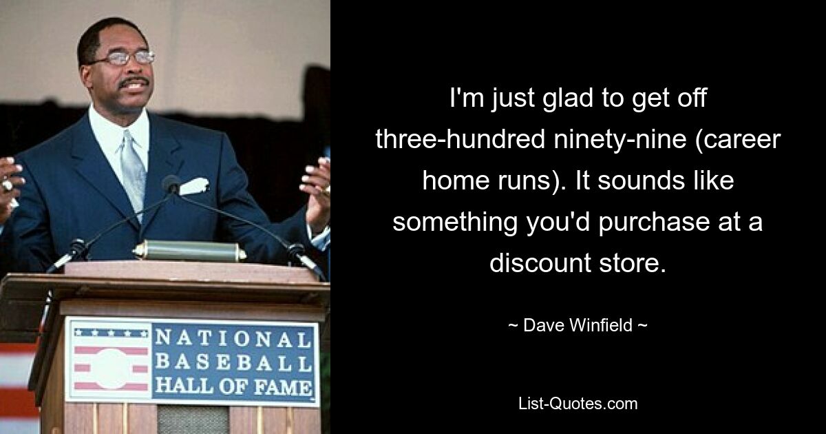 I'm just glad to get off three-hundred ninety-nine (career home runs). It sounds like something you'd purchase at a discount store. — © Dave Winfield