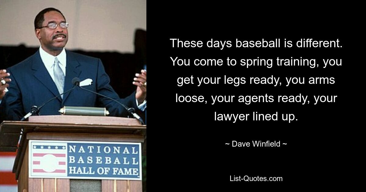 These days baseball is different. You come to spring training, you get your legs ready, you arms loose, your agents ready, your lawyer lined up. — © Dave Winfield