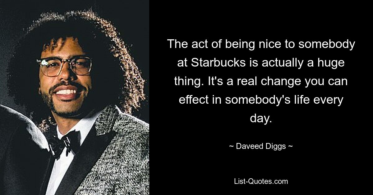 The act of being nice to somebody at Starbucks is actually a huge thing. It's a real change you can effect in somebody's life every day. — © Daveed Diggs