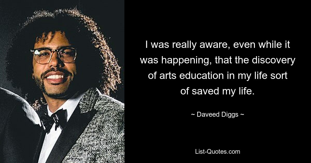 I was really aware, even while it was happening, that the discovery of arts education in my life sort of saved my life. — © Daveed Diggs