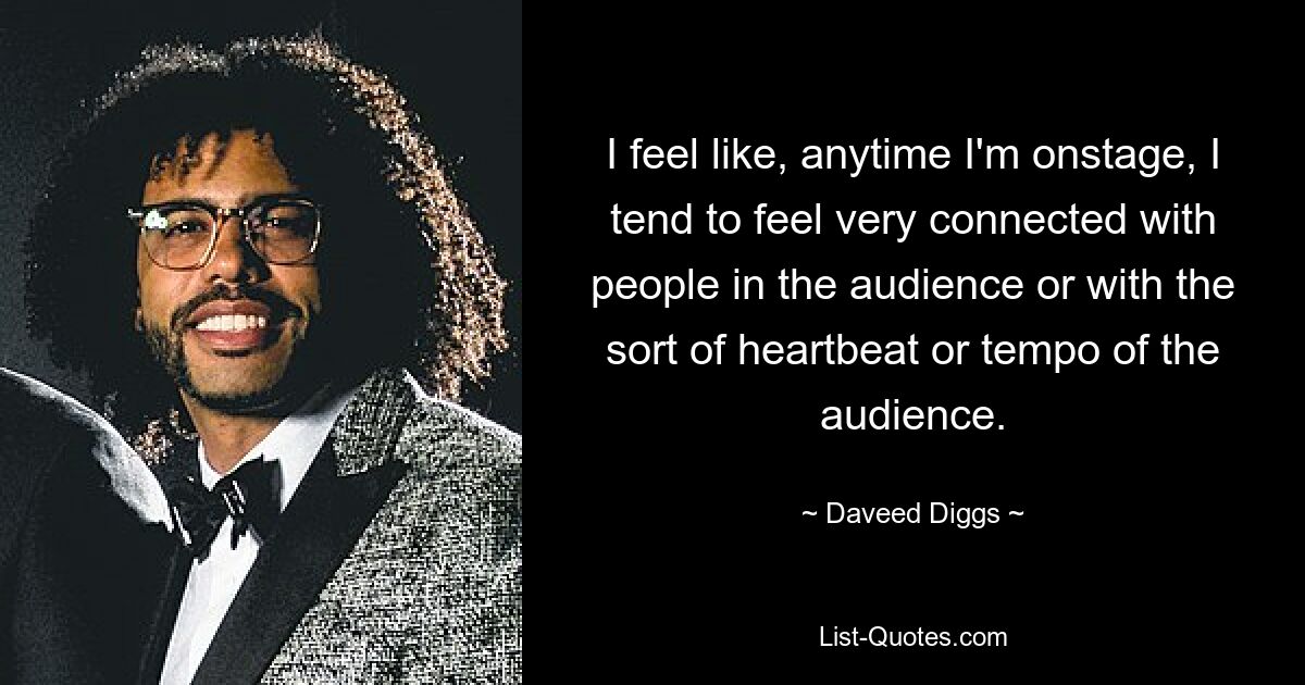 I feel like, anytime I'm onstage, I tend to feel very connected with people in the audience or with the sort of heartbeat or tempo of the audience. — © Daveed Diggs