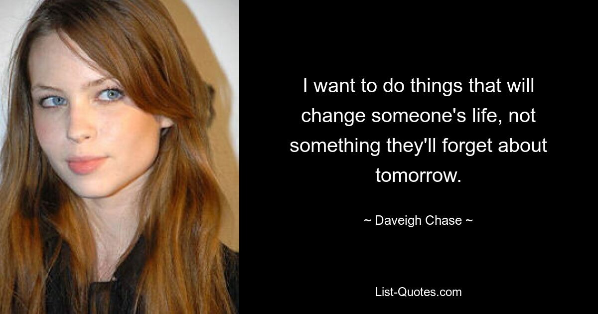 I want to do things that will change someone's life, not something they'll forget about tomorrow. — © Daveigh Chase