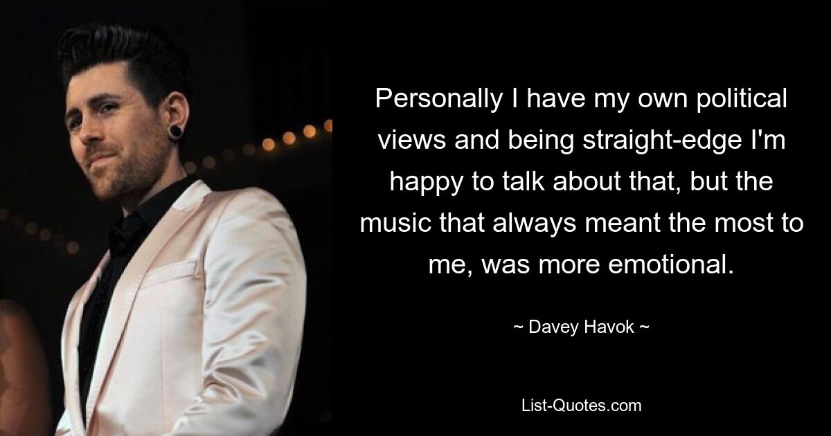 Personally I have my own political views and being straight-edge I'm happy to talk about that, but the music that always meant the most to me, was more emotional. — © Davey Havok