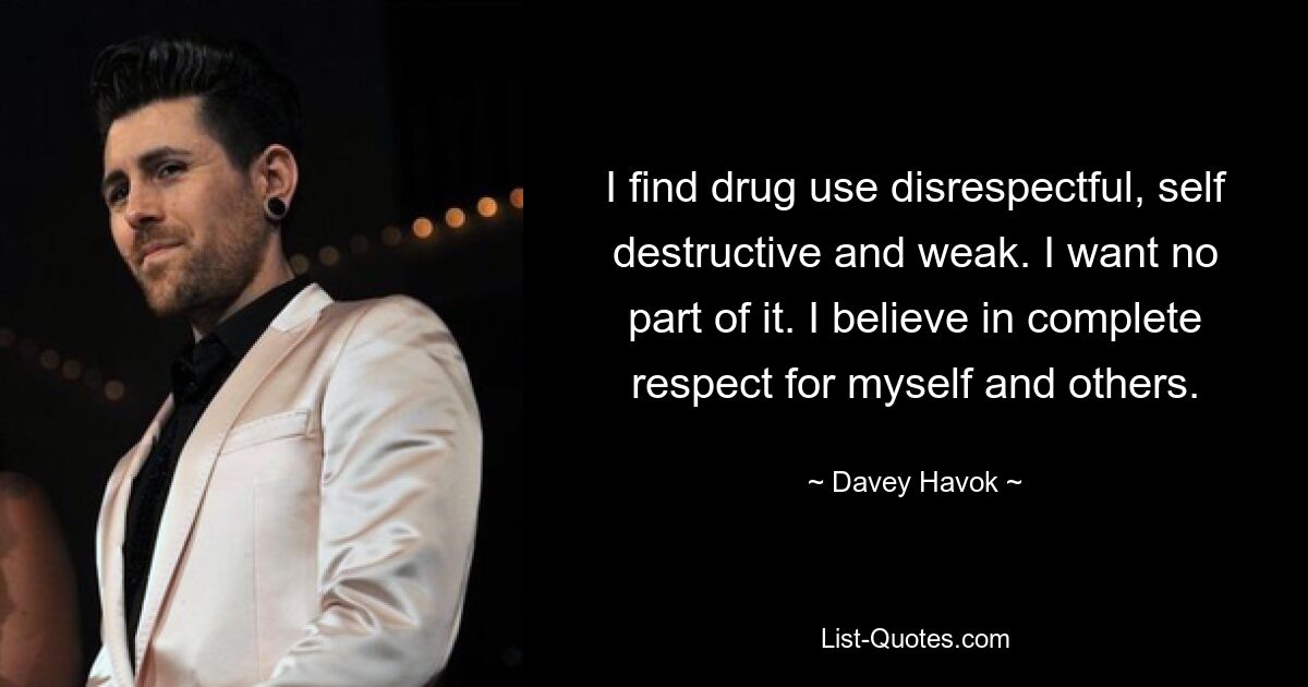 I find drug use disrespectful, self destructive and weak. I want no part of it. I believe in complete respect for myself and others. — © Davey Havok